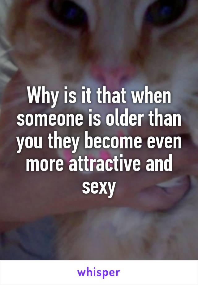 Why is it that when someone is older than you they become even more attractive and sexy