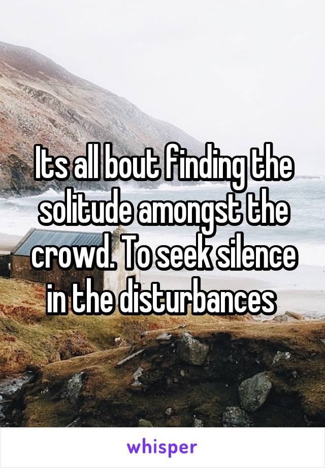 Its all bout finding the solitude amongst the crowd. To seek silence in the disturbances 