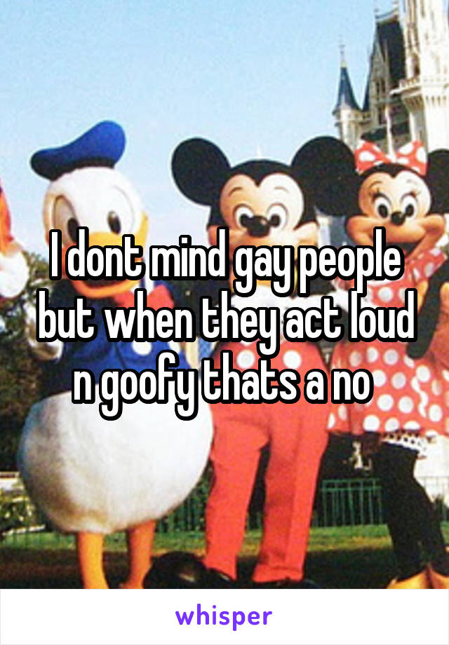 I dont mind gay people but when they act loud n goofy thats a no 