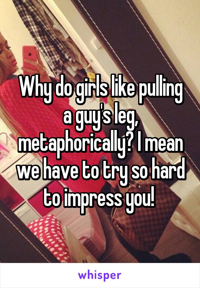 Why do girls like pulling a guy's leg, metaphorically? I mean we have to try so hard to impress you! 