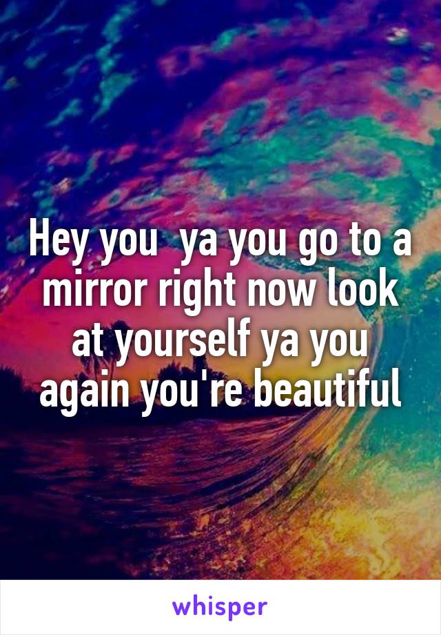 Hey you  ya you go to a mirror right now look at yourself ya you again you're beautiful