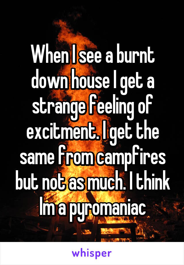 When I see a burnt down house I get a strange feeling of excitment. I get the same from campfires but not as much. I think Im a pyromaniac