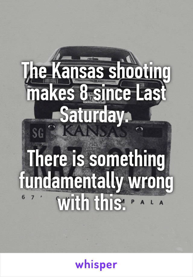 The Kansas shooting makes 8 since Last Saturday. 

There is something fundamentally wrong with this.  