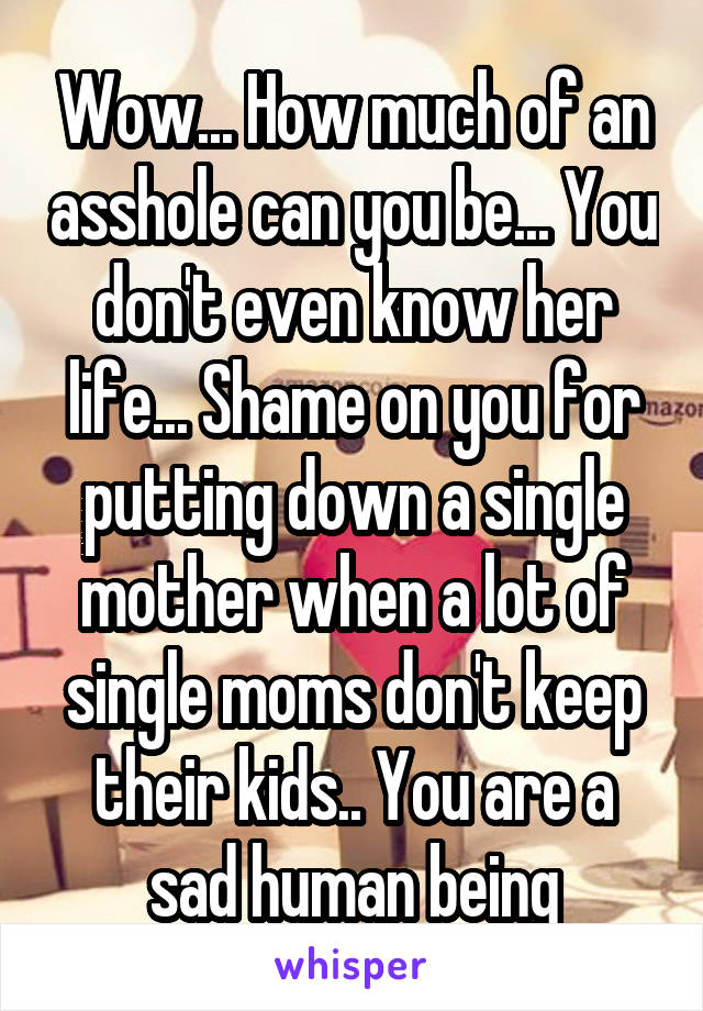 Wow... How much of an asshole can you be... You don't even know her life... Shame on you for putting down a single mother when a lot of single moms don't keep their kids.. You are a sad human being