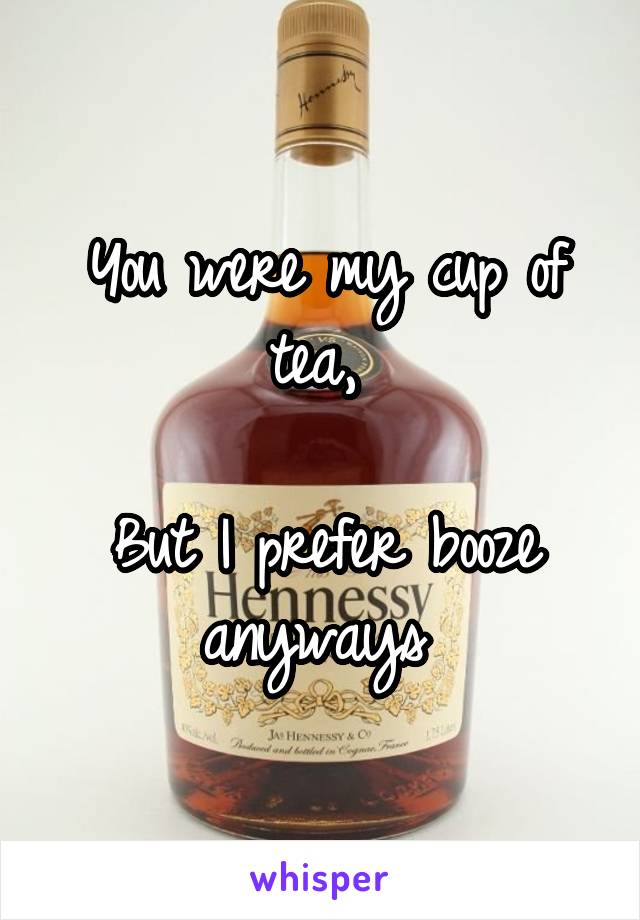 You were my cup of tea, 

But I prefer booze anyways 