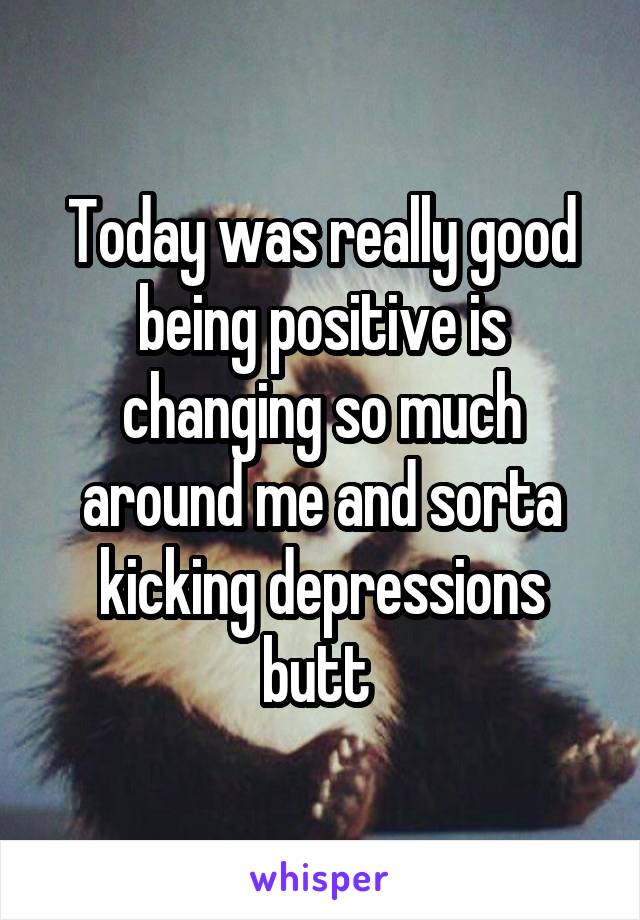 Today was really good being positive is changing so much around me and sorta kicking depressions butt 