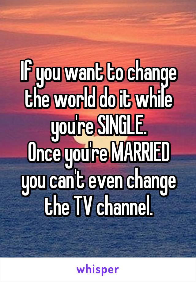 If you want to change the world do it while you're SINGLE.
Once you're MARRIED you can't even change the TV channel.