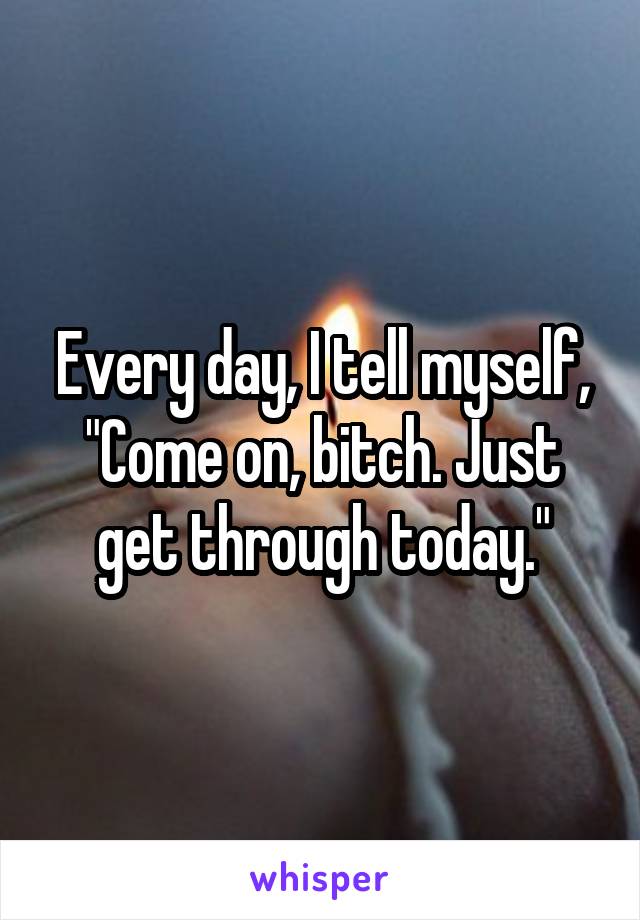 Every day, I tell myself, "Come on, bitch. Just get through today."