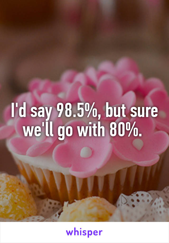 I'd say 98.5%, but sure we'll go with 80%. 