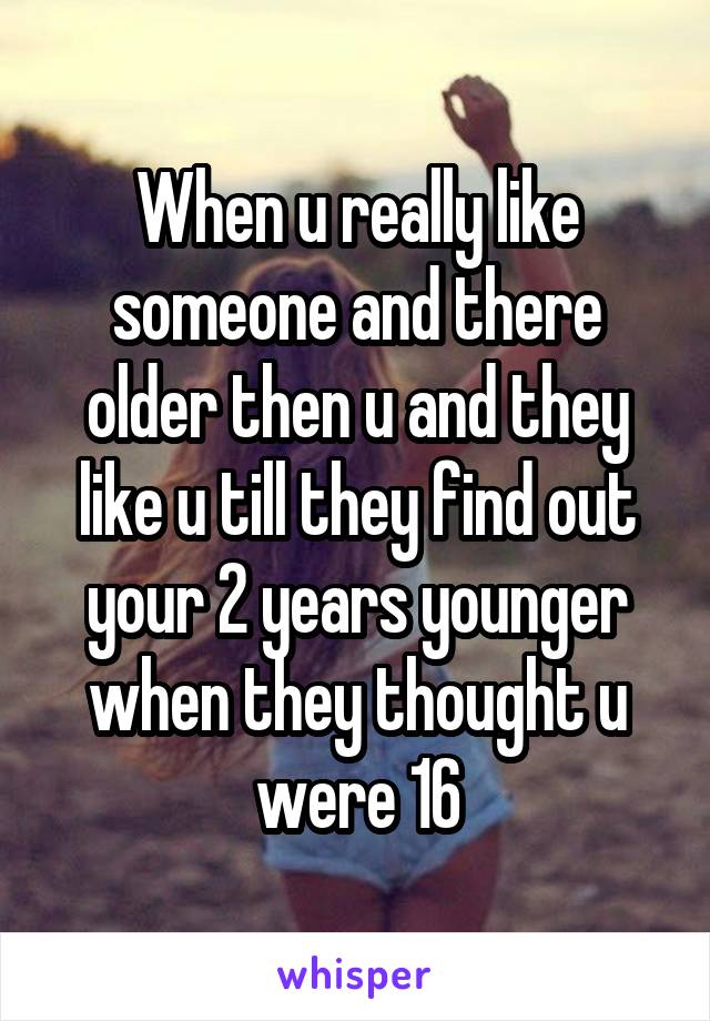 When u really like someone and there older then u and they like u till they find out your 2 years younger when they thought u were 16