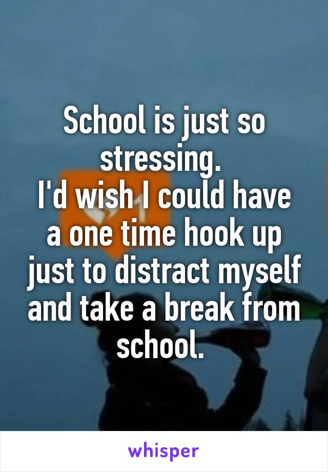 School is just so stressing. 
I'd wish I could have a one time hook up just to distract myself and take a break from school. 