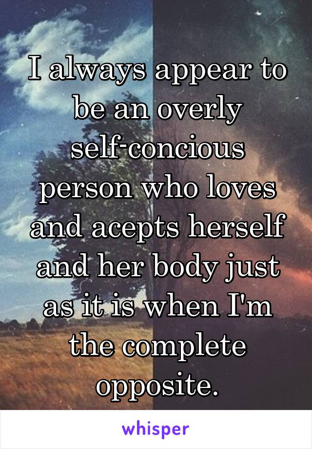 I always appear to be an overly self-concious person who loves and acepts herself and her body just as it is when I'm the complete opposite.