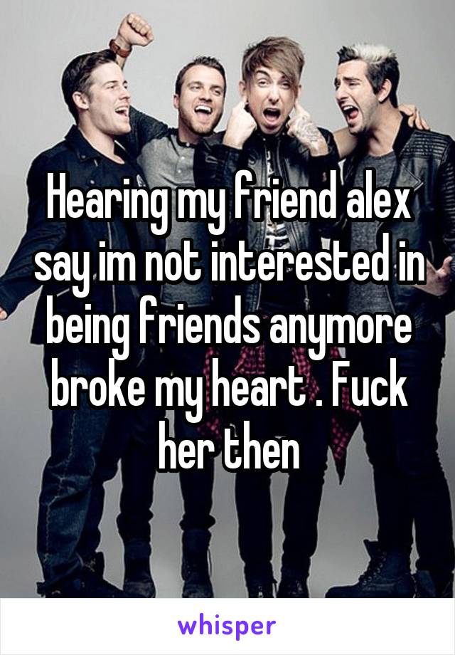 Hearing my friend alex say im not interested in being friends anymore broke my heart . Fuck her then