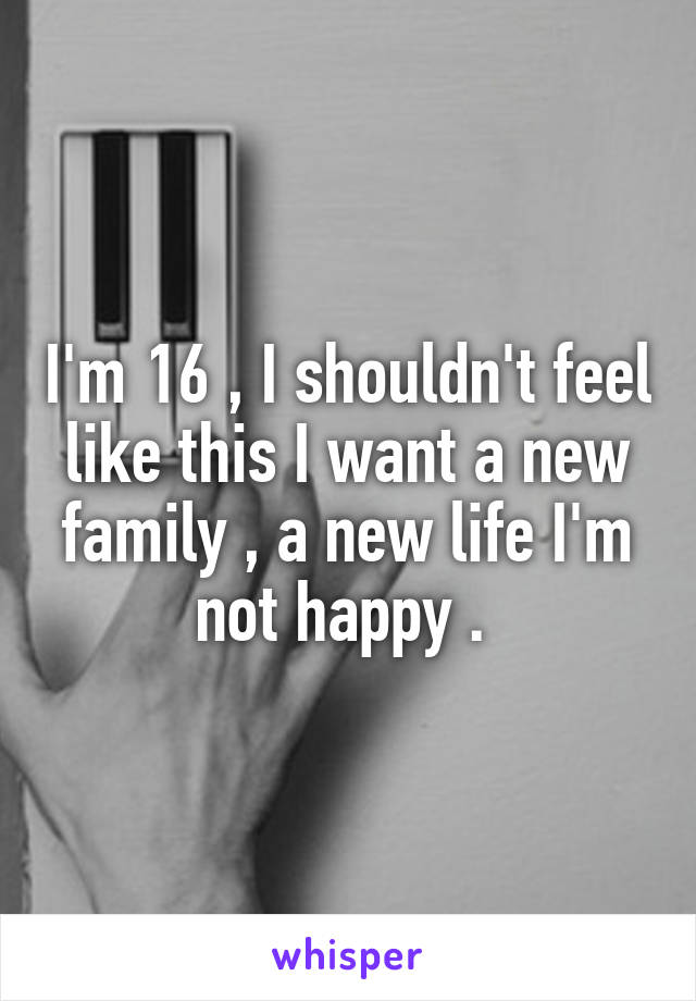 I'm 16 , I shouldn't feel like this I want a new family , a new life I'm not happy . 