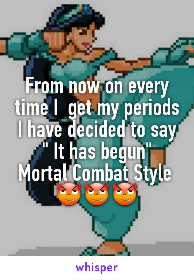 From now on every time I  get my periods I have decided to say " It has begun"
Mortal Combat Style 
😈😈😈