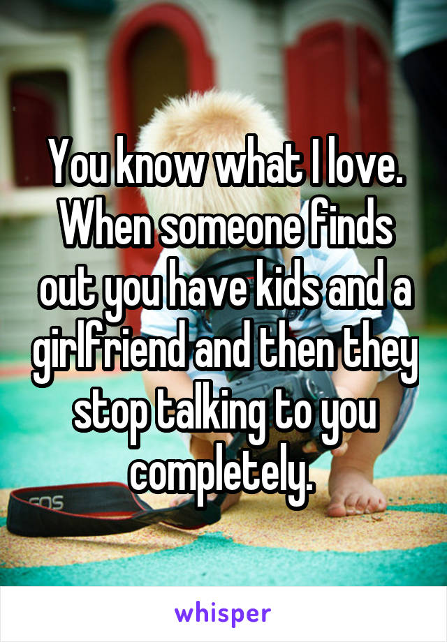 You know what I love. When someone finds out you have kids and a girlfriend and then they stop talking to you completely. 