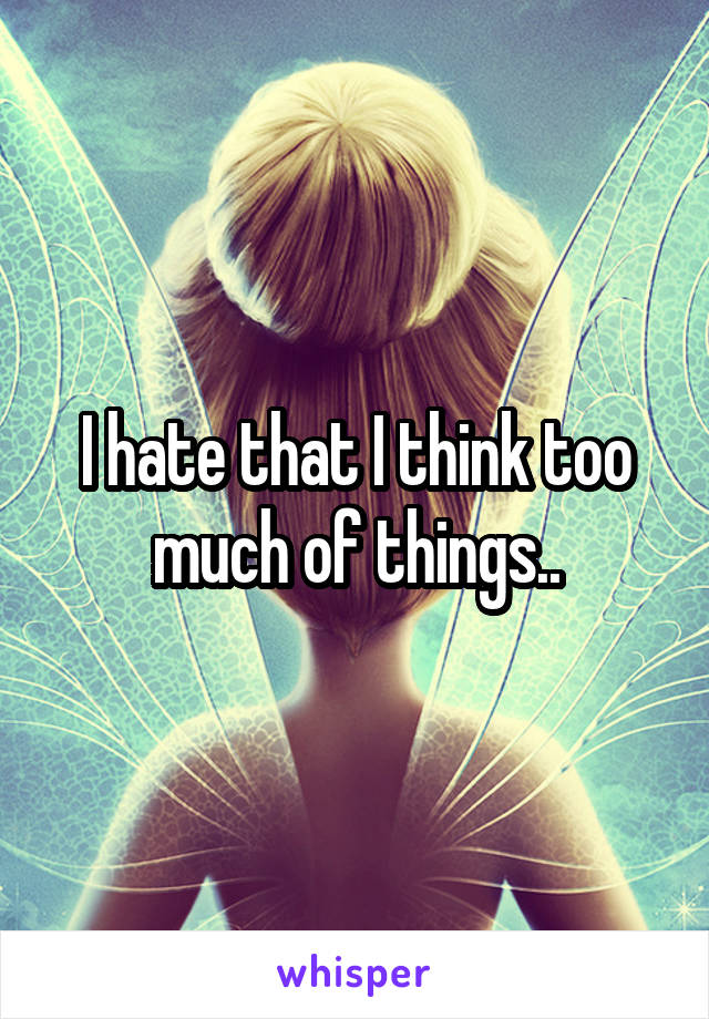 I hate that I think too much of things..