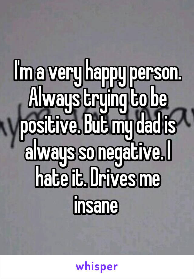 I'm a very happy person. Always trying to be positive. But my dad is always so negative. I hate it. Drives me insane 