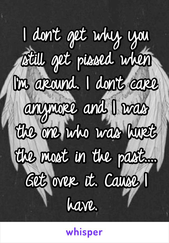 I don't get why you still get pissed when I'm around. I don't care anymore and I was the one who was hurt the most in the past.... Get over it. Cause I have. 