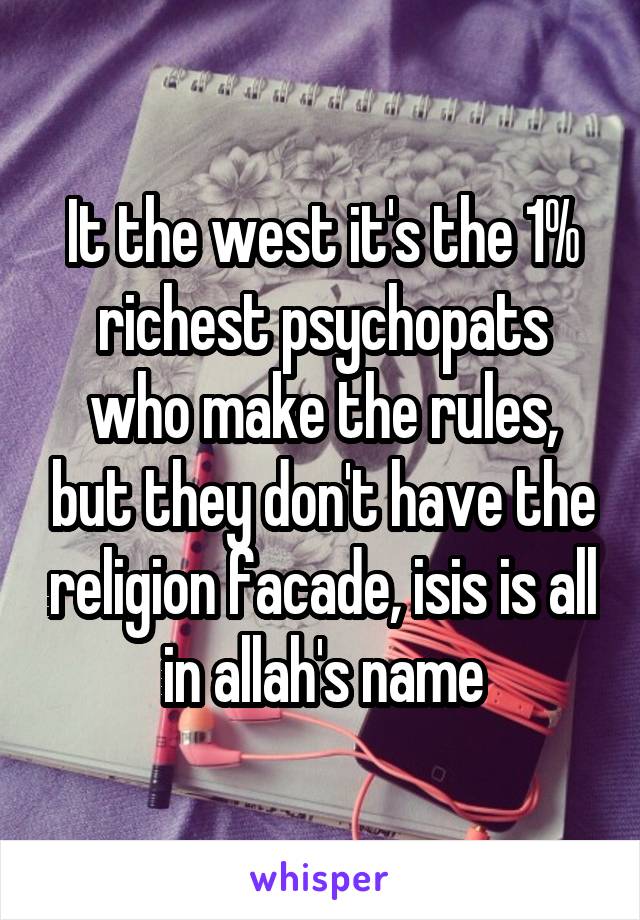 It the west it's the 1% richest psychopats who make the rules, but they don't have the religion facade, isis is all in allah's name