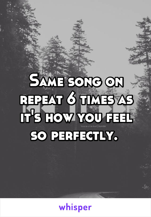 Same song on repeat 6 times as it's how you feel so perfectly. 