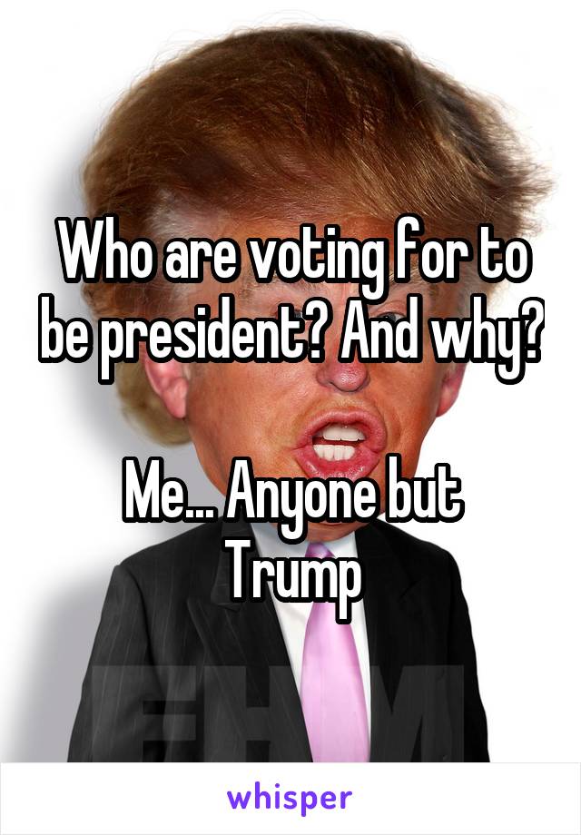 Who are voting for to be president? And why? 
Me... Anyone but Trump