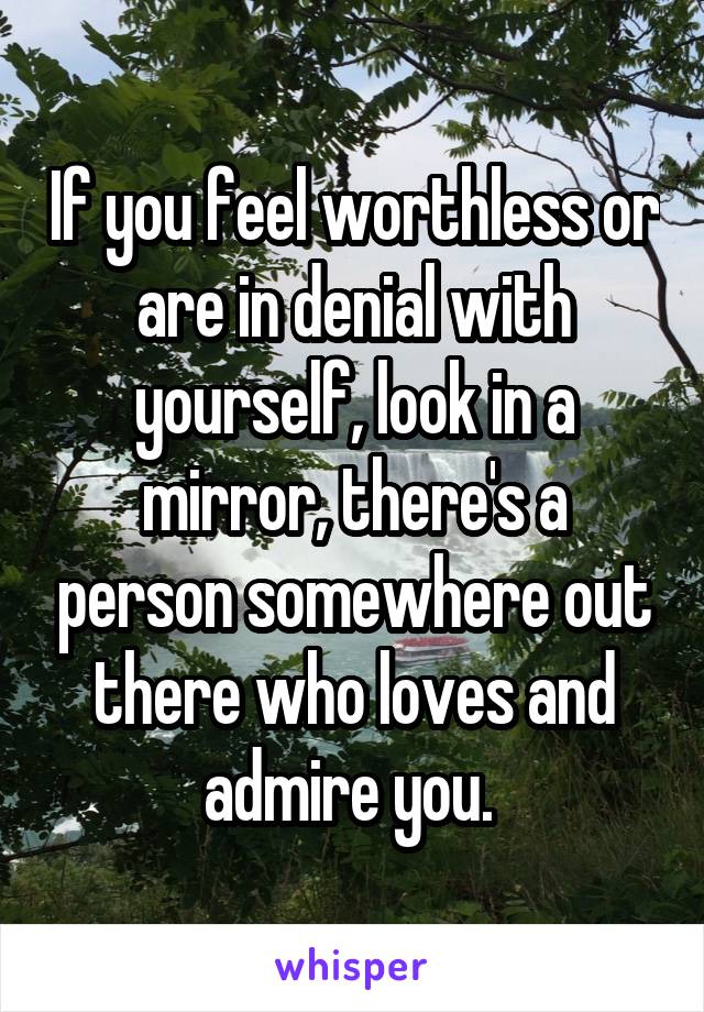 If you feel worthless or are in denial with yourself, look in a mirror, there's a person somewhere out there who loves and admire you. 