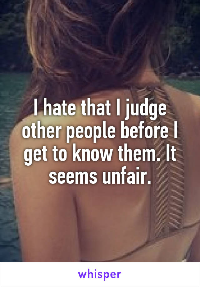 I hate that I judge other people before I get to know them. It seems unfair.