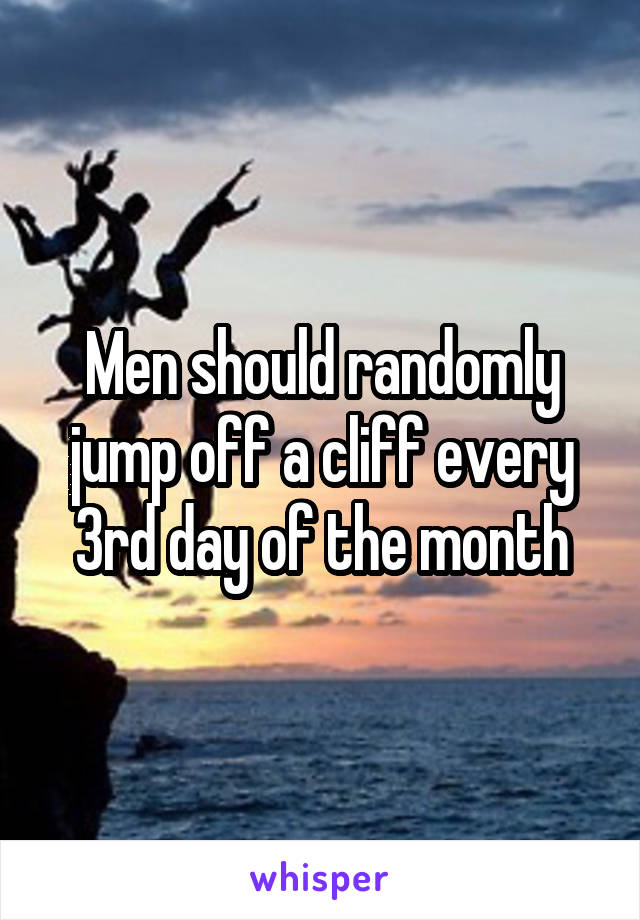 Men should randomly jump off a cliff every 3rd day of the month