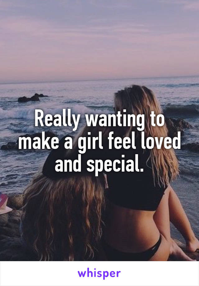 Really wanting to make a girl feel loved and special.