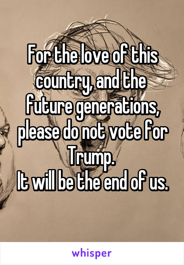 For the love of this country, and the 
future generations, please do not vote for Trump. 
It will be the end of us. 