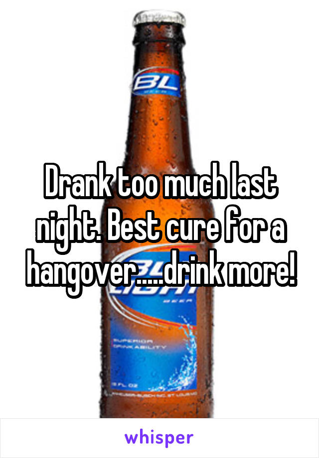 Drank too much last night. Best cure for a hangover.....drink more!