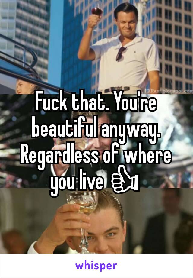 Fuck that. You're beautiful anyway. Regardless of where you live 👍