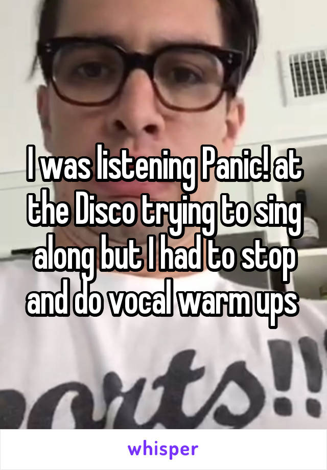 I was listening Panic! at the Disco trying to sing along but I had to stop and do vocal warm ups 