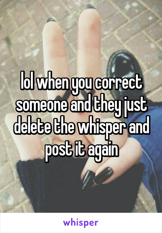 lol when you correct someone and they just delete the whisper and post it again