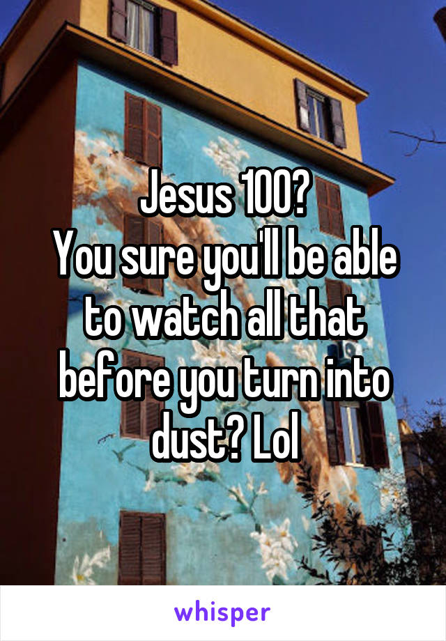 Jesus 100?
You sure you'll be able to watch all that before you turn into dust? Lol