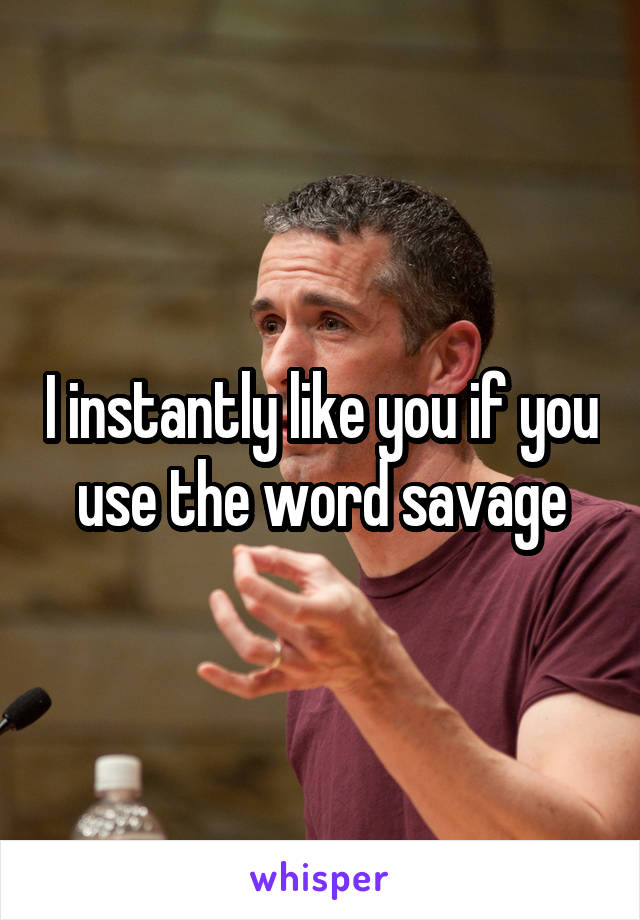 I instantly like you if you use the word savage