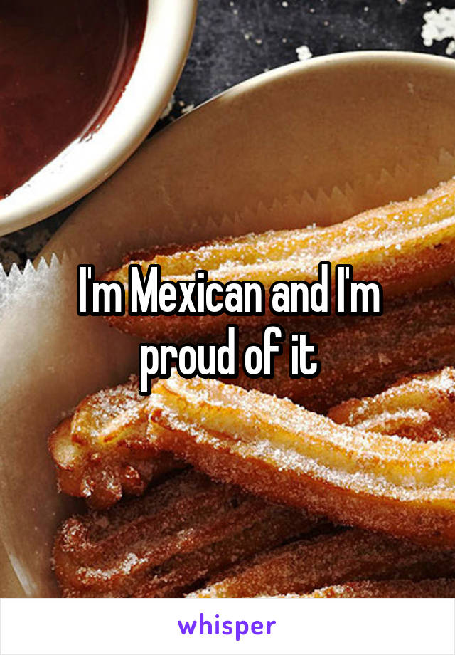 I'm Mexican and I'm proud of it