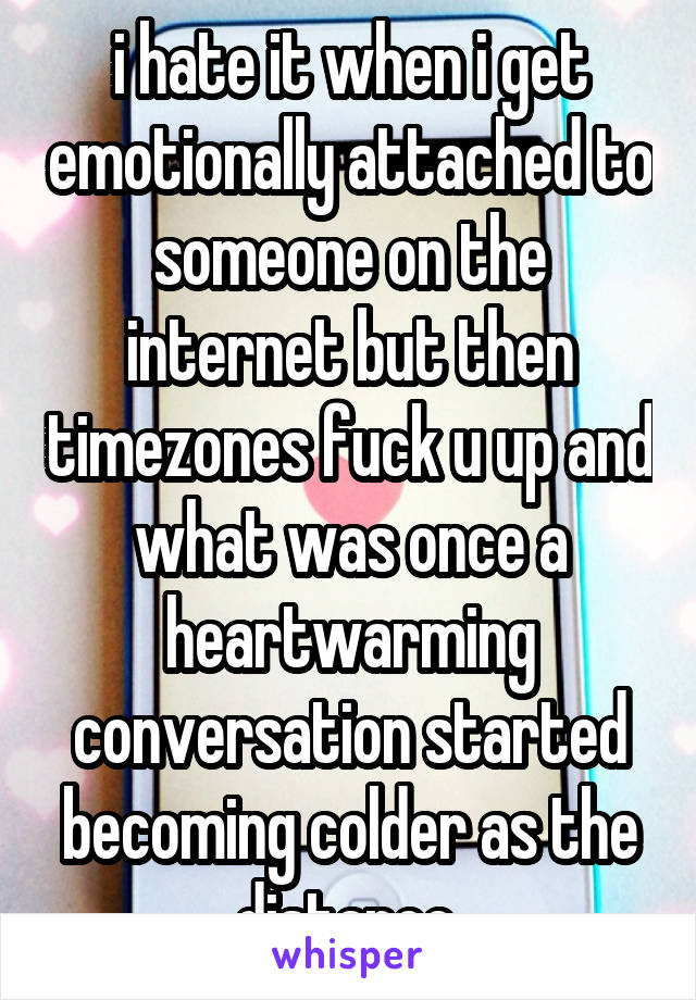 i hate it when i get emotionally attached to someone on the internet but then timezones fuck u up and what was once a heartwarming conversation started becoming colder as the distance.