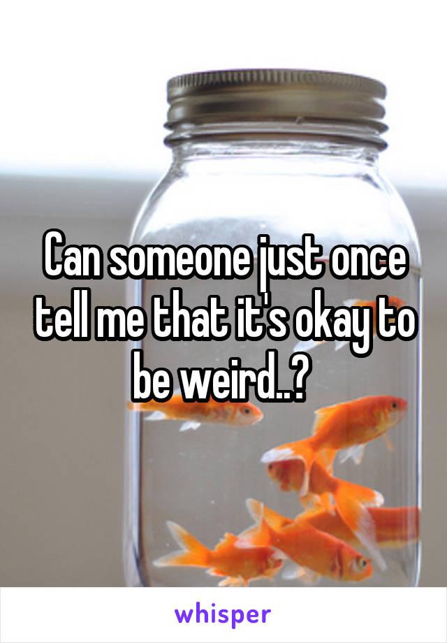 Can someone just once tell me that it's okay to be weird..? 