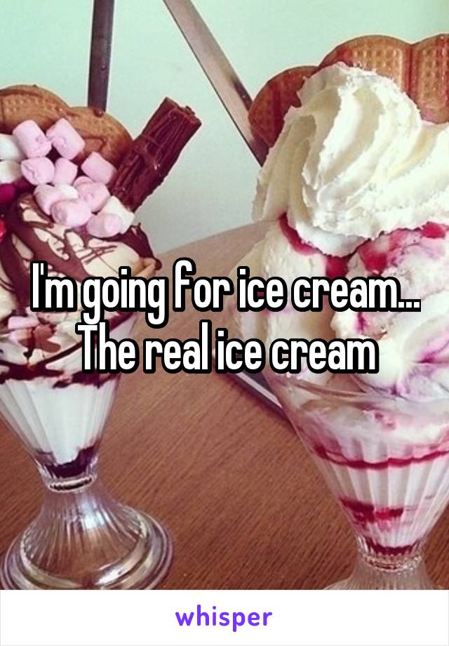 I'm going for ice cream... The real ice cream