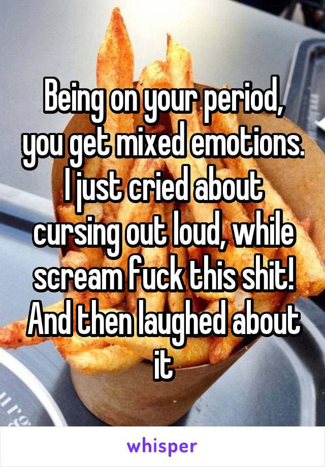 Being on your period, you get mixed emotions. I just cried about cursing out loud, while scream fuck this shit! And then laughed about it