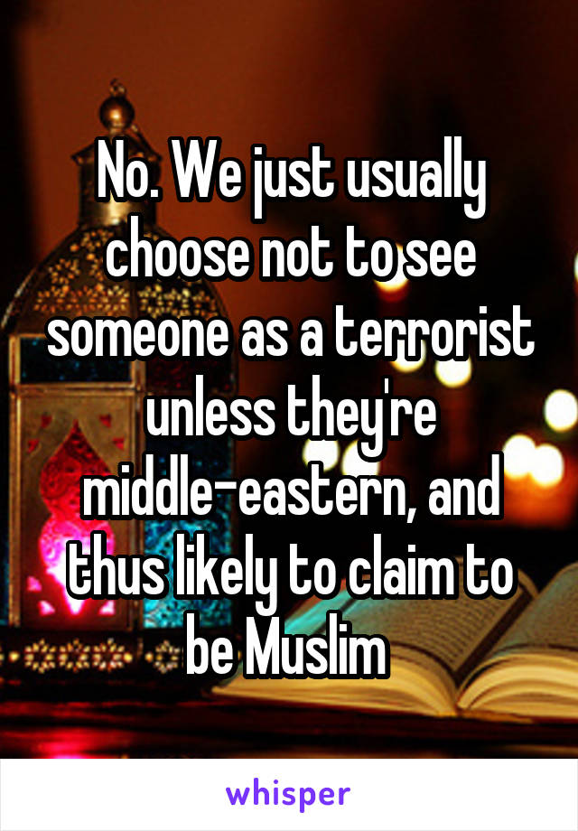 No. We just usually choose not to see someone as a terrorist unless they're middle-eastern, and thus likely to claim to be Muslim 