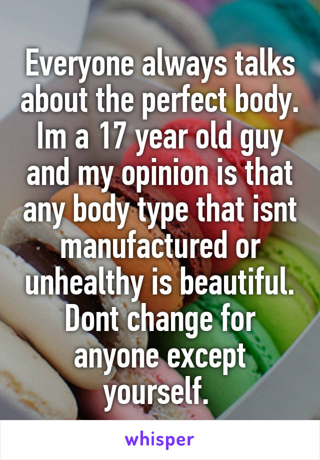 Everyone always talks about the perfect body. Im a 17 year old guy and my opinion is that any body type that isnt manufactured or unhealthy is beautiful.
Dont change for anyone except yourself. 