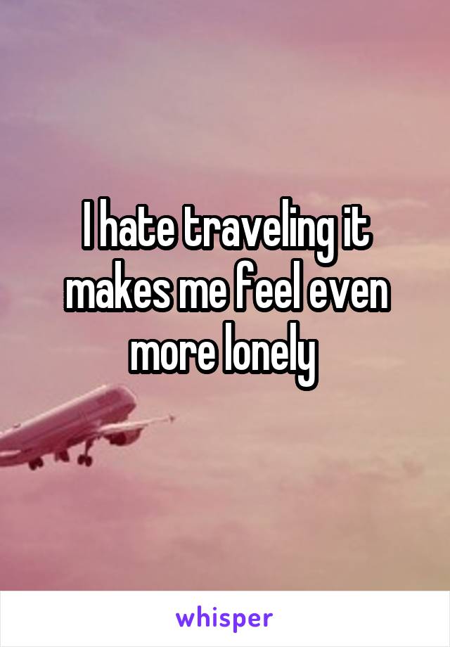 I hate traveling it makes me feel even more lonely 
