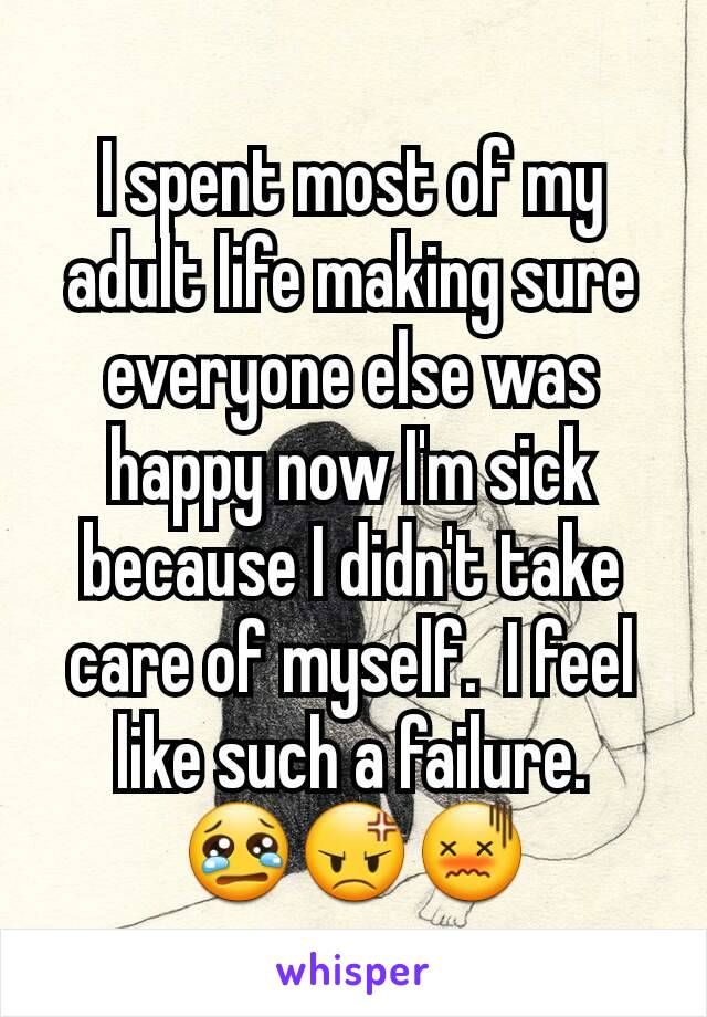 I spent most of my adult life making sure everyone else was happy now I'm sick because I didn't take care of myself.  I feel like such a failure. 😢😡😖