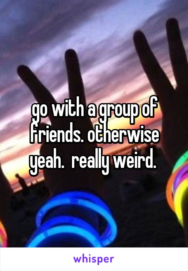 go with a group of friends. otherwise yeah.  really weird. 