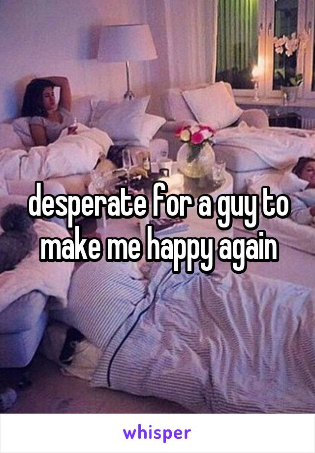 desperate for a guy to make me happy again