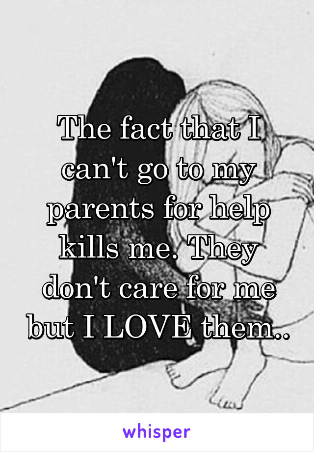 The fact that I can't go to my parents for help kills me. They don't care for me but I LOVE them..