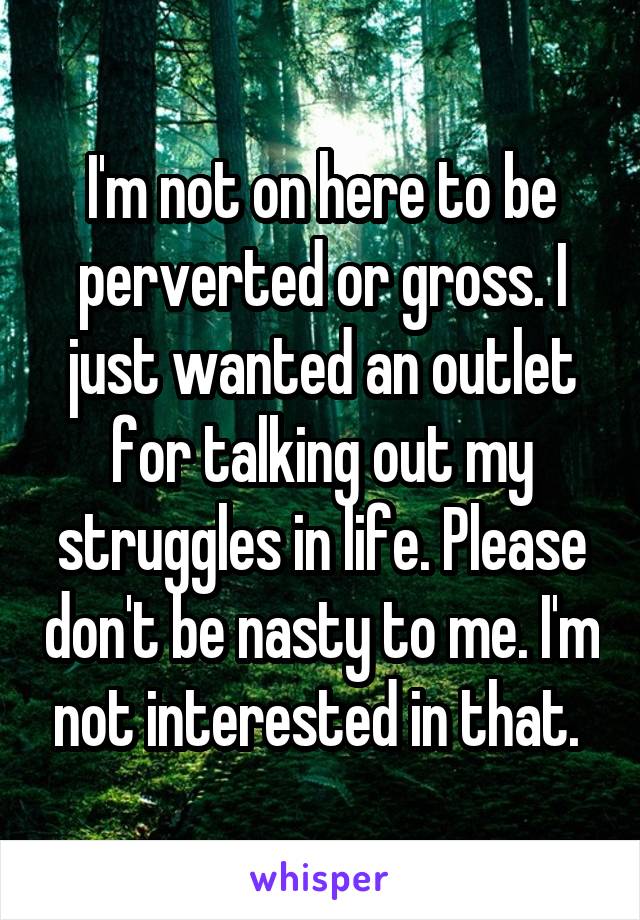 I'm not on here to be perverted or gross. I just wanted an outlet for talking out my struggles in life. Please don't be nasty to me. I'm not interested in that. 